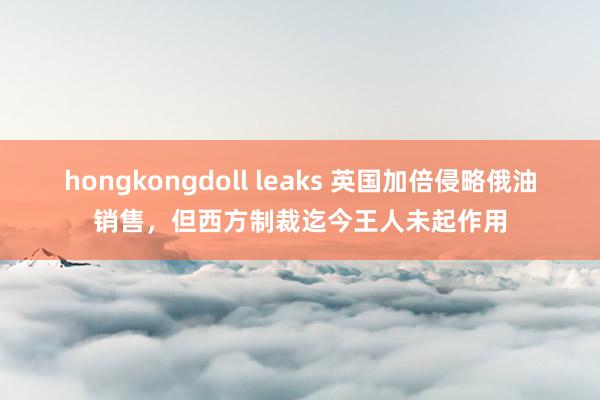hongkongdoll leaks 英国加倍侵略俄油销售，但西方制裁迄今王人未起作用