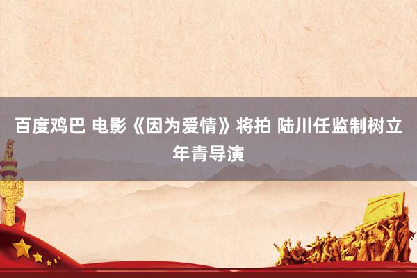 百度鸡巴 电影《因为爱情》将拍 陆川任监制树立年青导演