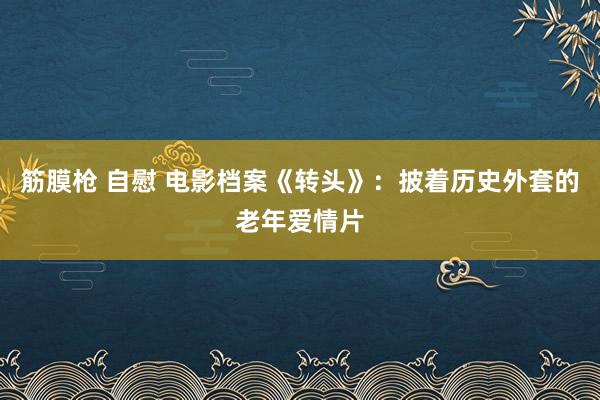 筋膜枪 自慰 电影档案《转头》:披着历史外套的老年爱情片