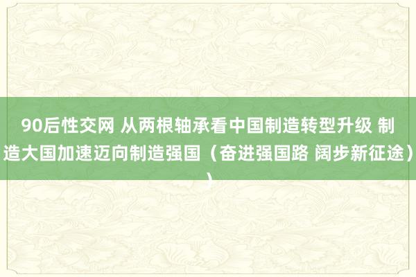 90后性交网 从两根轴承看中国制造转型升级 制造大国加速迈向制造强国（奋进强国路 阔步新征途）