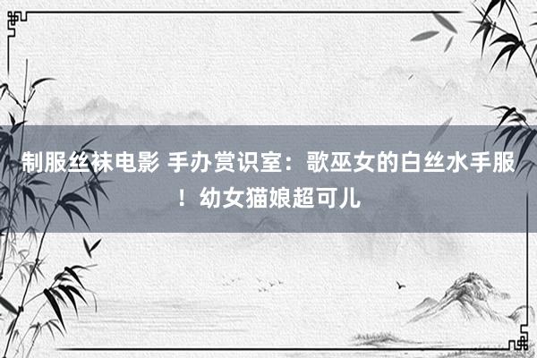制服丝袜电影 手办赏识室:歌巫女的白丝水手服!幼女猫娘超可儿