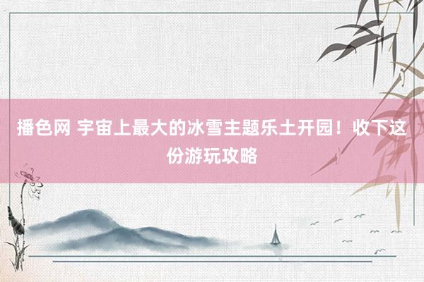 播色网 宇宙上最大的冰雪主题乐土开园！收下这份游玩攻略