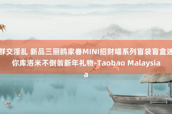 群交淫乱 新品三丽鸥家眷MINI招财喵系列盲袋盲盒迷你库洛米不倒翁新年礼物-Taobao Malaysia