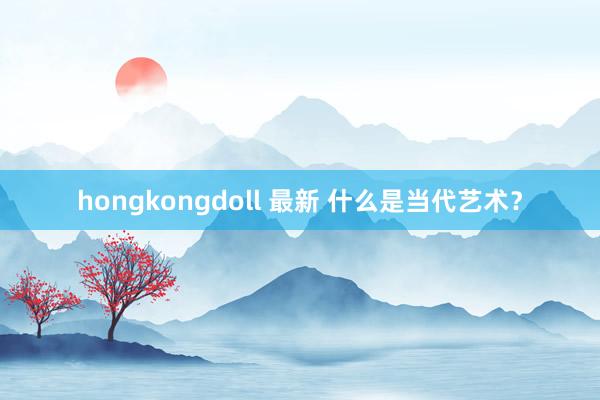 hongkongdoll 最新 什么是当代艺术？