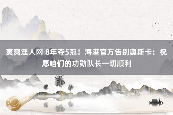 爽爽淫人网 8年夺5冠！海港官方告别奥斯卡：祝愿咱们的功勋队长一切顺利