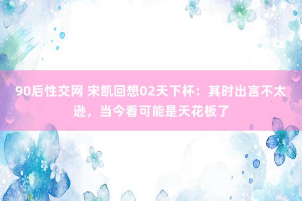 90后性交网 宋凯回想02天下杯：其时出言不太逊，当今看可能是天花板了