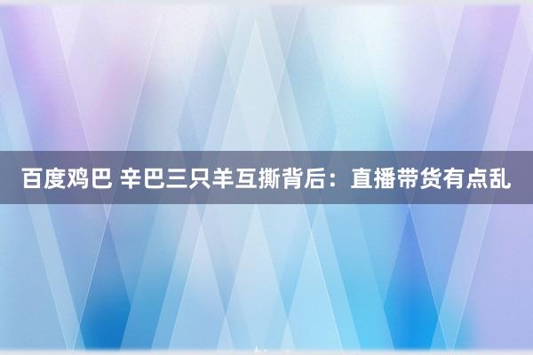 百度鸡巴 辛巴三只羊互撕背后：直播带货有点乱