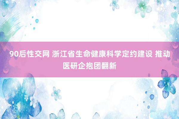 90后性交网 浙江省生命健康科学定约建设 推动医研企抱团翻新