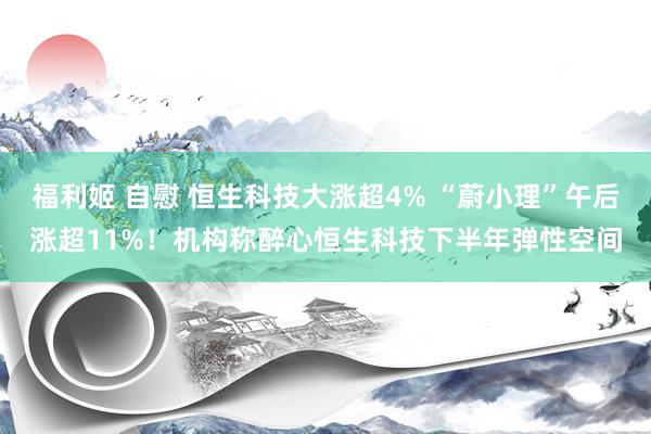福利姬 自慰 恒生科技大涨超4% “蔚小理”午后涨超11%！机构称醉心恒生科技下半年弹性空间