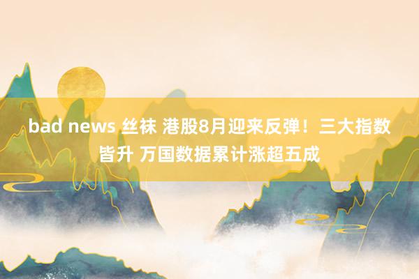 bad news 丝袜 港股8月迎来反弹！三大指数皆升 万国数据累计涨超五成