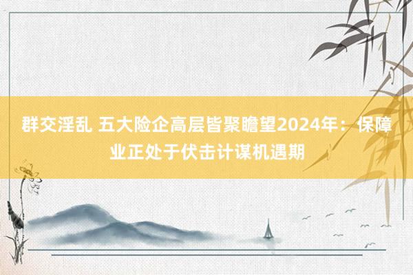 群交淫乱 五大险企高层皆聚瞻望2024年：保障业正处于伏击计谋机遇期