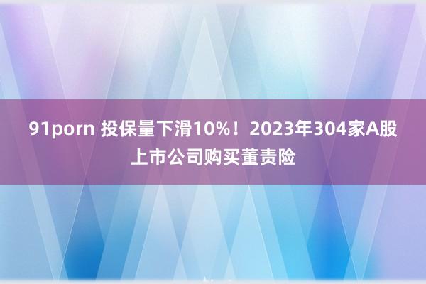 91porn 投保量下滑10%！2023年304家A股上市公司购买董责险