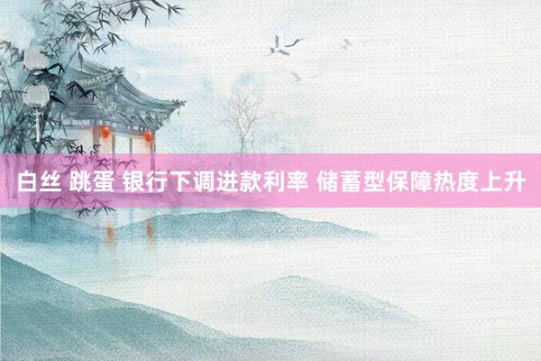 白丝 跳蛋 银行下调进款利率 储蓄型保障热度上升
