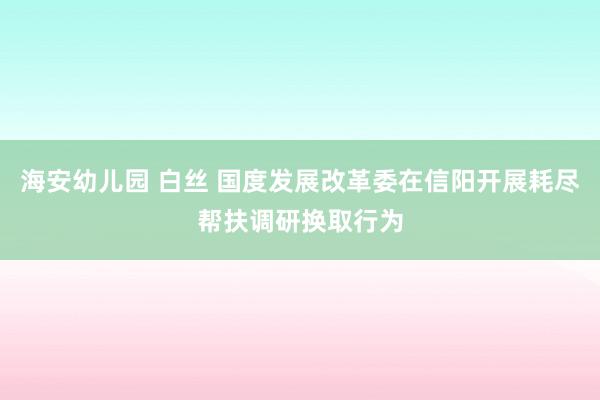 海安幼儿园 白丝 国度发展改革委在信阳开展耗尽帮扶调研换取行为