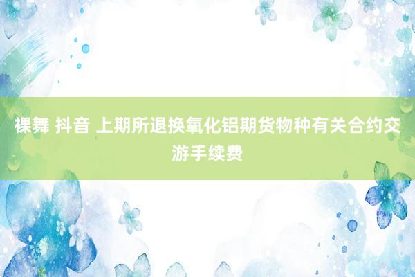 裸舞 抖音 上期所退换氧化铝期货物种有关合约交游手续费