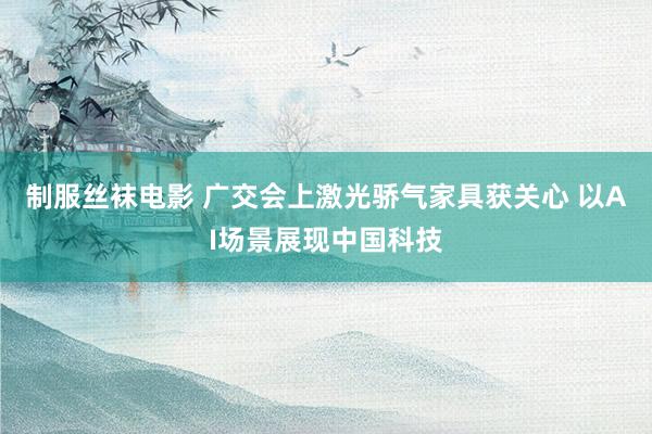 制服丝袜电影 广交会上激光骄气家具获关心 以AI场景展现中国科技