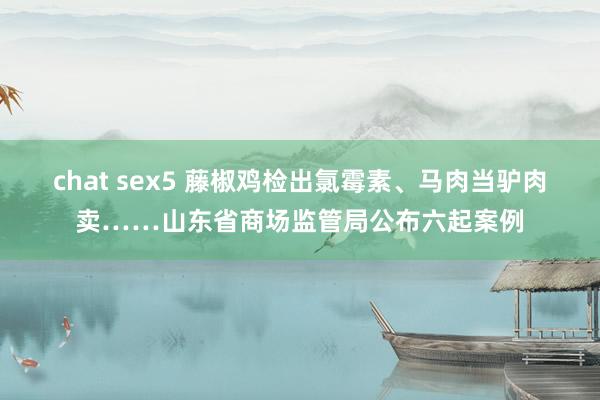 chat sex5 藤椒鸡检出氯霉素、马肉当驴肉卖……山东省商场监管局公布六起案例