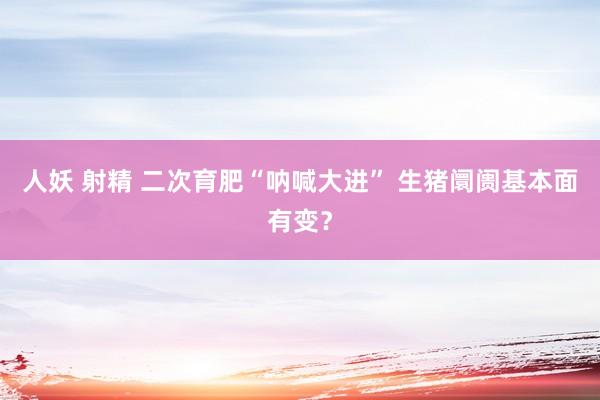 人妖 射精 二次育肥“呐喊大进” 生猪阛阓基本面有变？