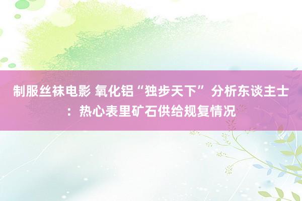 制服丝袜电影 氧化铝“独步天下” 分析东谈主士：热心表里矿石供给规复情况