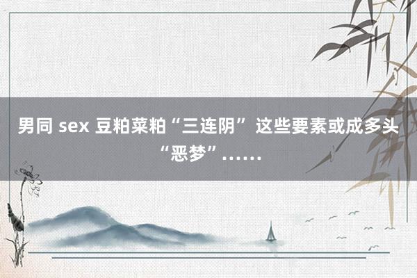 男同 sex 豆粕菜粕“三连阴” 这些要素或成多头“恶梦”……