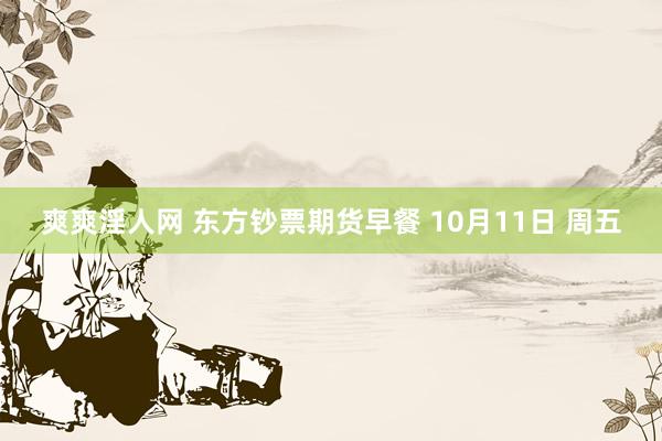 爽爽淫人网 东方钞票期货早餐 10月11日 周五
