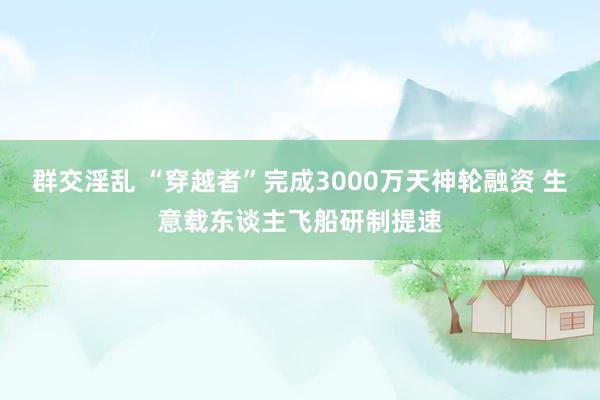 群交淫乱 “穿越者”完成3000万天神轮融资 生意载东谈主飞船研制提速