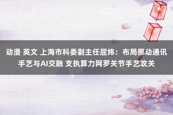 动漫 英文 上海市科委副主任屈炜：布局挪动通讯手艺与AI交融 支执算力网罗关节手艺攻关