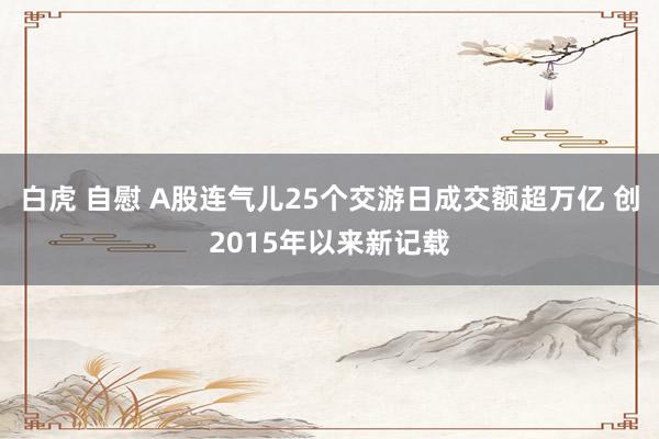 白虎 自慰 A股连气儿25个交游日成交额超万亿 创2015年以来新记载
