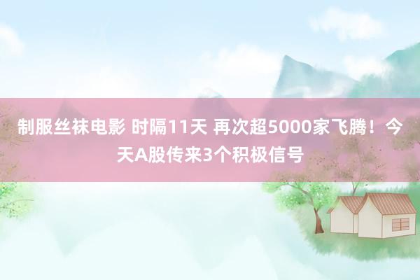 制服丝袜电影 时隔11天 再次超5000家飞腾！今天A股传来3个积极信号