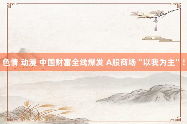 色情 动漫 中国财富全线爆发 A股商场“以我为主”！