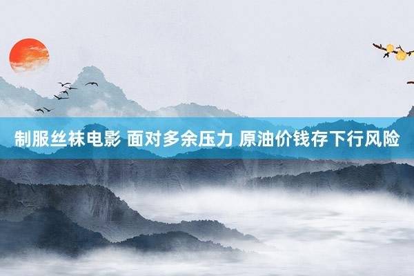 制服丝袜电影 面对多余压力 原油价钱存下行风险