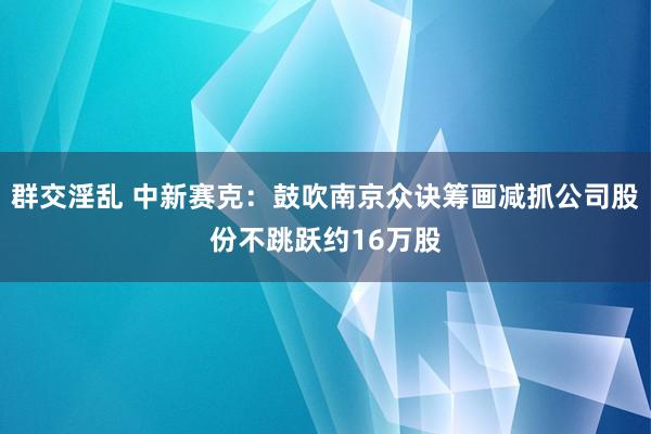 群交淫乱 中新赛克：鼓吹南京众诀筹画减抓公司股份不跳跃约16万股