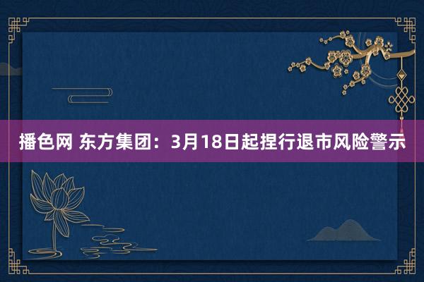 播色网 东方集团：3月18日起捏行退市风险警示