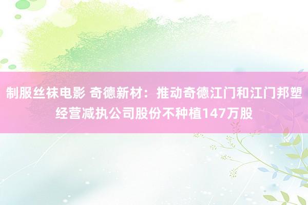 制服丝袜电影 奇德新材：推动奇德江门和江门邦塑经营减执公司股份不种植147万股