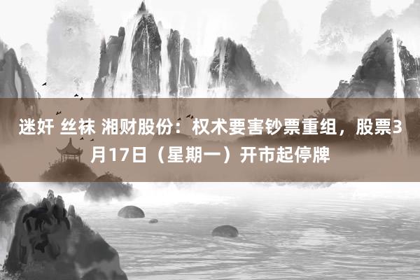 迷奸 丝袜 湘财股份：权术要害钞票重组，股票3月17日（星期一）开市起停牌