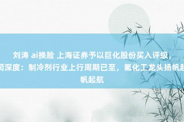 刘涛 ai换脸 上海证券予以巨化股份买入评级，公司深度：制冷剂行业上行周期已至，氟化工龙头扬帆起航