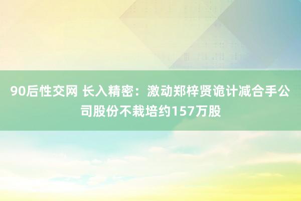 90后性交网 长入精密：激动郑梓贤诡计减合手公司股份不栽培约157万股