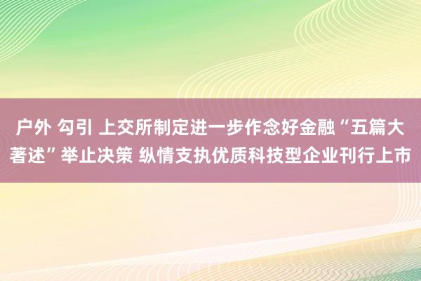 户外 勾引 上交所制定进一步作念好金融“五篇大著述”举止决策 纵情支执优质科技型企业刊行上市