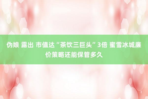 伪娘 露出 市值达“茶饮三巨头”3倍 蜜雪冰城廉价策略还能保管多久