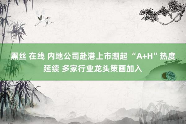 黑丝 在线 内地公司赴港上市潮起 “A+H”热度延续 多家行业龙头策画加入