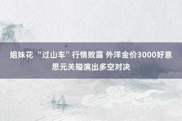 姐妹花 “过山车”行情败露 外洋金价3000好意思元关隘演出多空对决