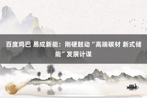 百度鸡巴 易成新能：刚硬鼓动“高端碳材 新式储能”发展计谋