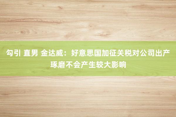 勾引 直男 金达威：好意思国加征关税对公司出产琢磨不会产生较大影响