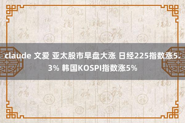 claude 文爱 亚太股市早盘大涨 日经225指数涨5.3% 韩国KOSPI指数涨5%