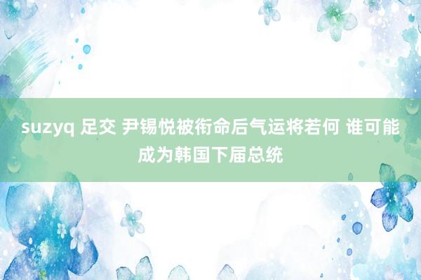 suzyq 足交 尹锡悦被衔命后气运将若何 谁可能成为韩国下届总统