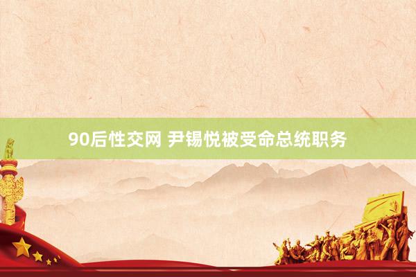 90后性交网 尹锡悦被受命总统职务